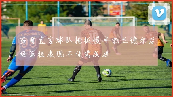 芬奇直言球队抢板慢半拍兰德尔后场篮板表现不佳需改进