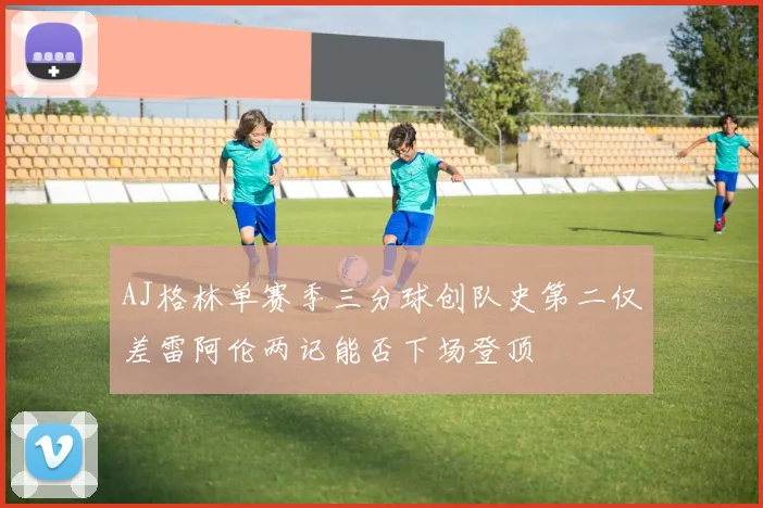 AJ格林单赛季三分球创队史第二仅差雷阿伦两记能否下场登顶