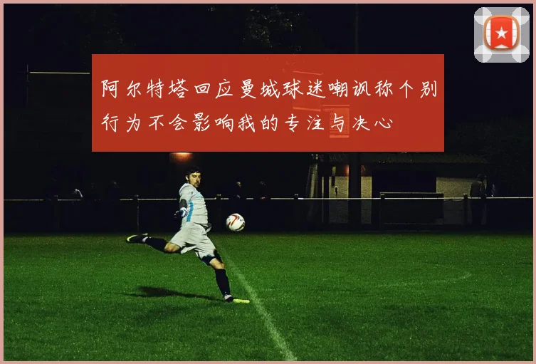 阿尔特塔回应曼城球迷嘲讽称个别行为不会影响我的专注与决心